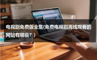 电视剧免费版全集(免费电视剧再线观看的网站有哪些？)（电视剧免费大全在线观看网站下载视频）