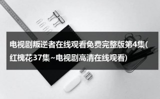 电视剧叛逆者在线观看免费完整版第4集(红槐花37集~电视剧高清在线观看)（在线播放电视剧叛逆者全集）