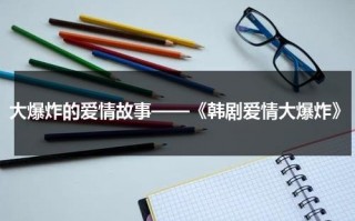 大爆炸的爱情故事——《韩剧爱情大爆炸》（韩剧爱情电视剧排推荐）