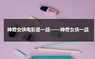 神奇女侠电影是一战——神奇女侠一战（神奇女侠打斗真人版）