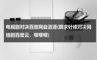 电视剧对决百度网盘资源(跪求针锋对决网络剧百度云，嘤嘤嘤)（针锋对决百度网盘提取码）