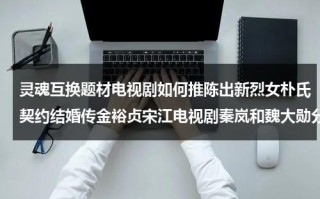 灵魂互换题材电视剧如何推陈出新烈女朴氏契约结婚传金裕贞宋江电视剧秦岚和魏大勋分手了吗