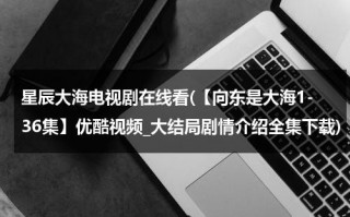 星辰大海电视剧在线看(【向东是大海1-36集】优酷视频_大结局剧情介绍全集下载)（向星辰大海出发）