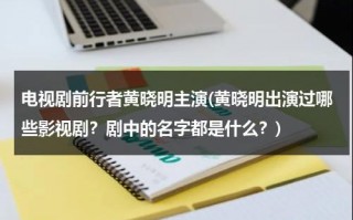 电视剧前行者黄晓明主演(黄晓明出演过哪些影视剧？剧中的名字都是什么？)（黄晓明早期电视剧）