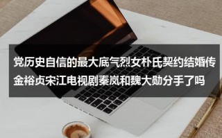 党历史自信的最大底气烈女朴氏契约结婚传金裕贞宋江电视剧秦岚和魏大勋分手了吗