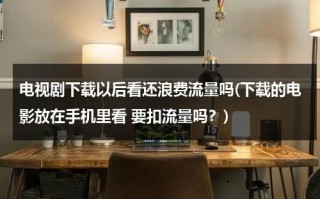 电视剧下载以后看还浪费流量吗(下载的电影放在手机里看 要扣流量吗？)（下载电视剧会花费很多流量吗）