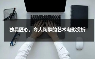 独具匠心，令人陶醉的艺术电影赏析（艺术电影影评人名单）
