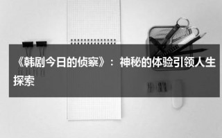 《韩剧今日的侦察》：神秘的体验引领人生探索（韩剧今天的侦探在线播放）