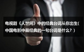 电视剧《人世间》中的经典台词从你出生(中国电影中最经典的一句台词是什么？)（《人世间》经典句子节选）