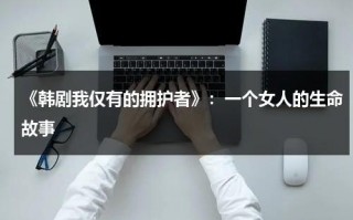 《韩剧我仅有的拥护者》：一个女人的生命故事（我唯一的拥护者 韩剧网）