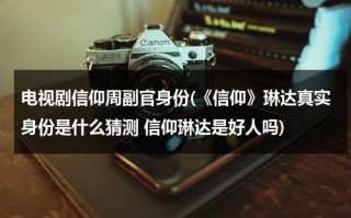电视剧信仰周副官身份(《信仰》琳达真实身份是什么猜测 信仰琳达是好人吗)（信仰电视剧角色介绍）