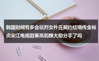 韩国财阀有多会玩烈女朴氏契约结婚传金裕贞宋江电视剧秦岚和魏大勋分手了吗（韩剧里的财阀是真实的吗还是假的）