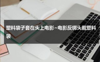 塑料袋子套在头上电影~电影反绑头戴塑料袋（塑料袋套在头上会怎么样）