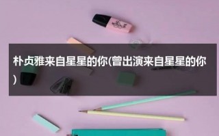 朴贞雅来自星星的你(曾出演来自星星的你)（朴镇海来自星星的你）