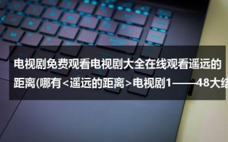 电视剧免费观看电视剧大全在线观看遥远的距离(哪有电视剧1——48大结局剧情观看全集？)（遥远的距离第48集电视剧在线观看免费播放）
