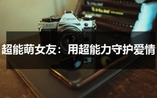 超能萌女友：用超能力守护爱情（超能萌女友演员女主角）