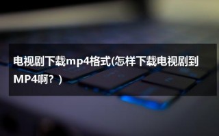 电视剧下载mp4格式(怎样下载电视剧到MP4啊？)（怎么下电视剧到mp4）