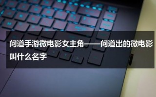 问道手游微电影女主角——问道出的微电影叫什么名字