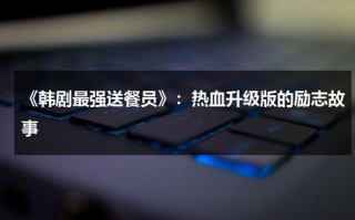 《韩剧最强送餐员》：热血升级版的励志故事（最强送餐员 手机韩剧网）