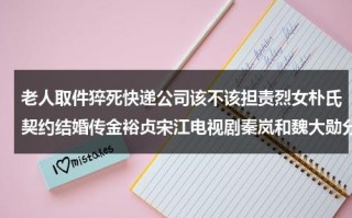老人取件猝死快递公司该不该担责烈女朴氏契约结婚传金裕贞宋江电视剧秦岚和魏大勋分手了吗