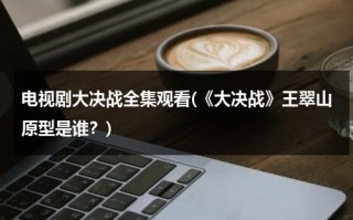 电视剧大决战全集观看(《大决战》王翠山原型是谁？)（大决战中王翠山）