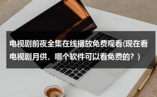 电视剧前夜全集在线播放免费观看(现在看电视剧月供，哪个软件可以看免费的？)（前夜讲的是什么）