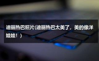 迪丽热巴照片(迪丽热巴太美了，美的像洋娃娃！)（迪丽热巴照片可爱萌萌哒）