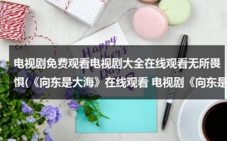 电视剧免费观看电视剧大全在线观看无所畏惧(《向东是大海》在线观看 电视剧《向东是大海》全集百度影音播放)（向东是大海央视网）