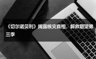 《切尔诺贝利》揭露核灾真相，解救期望第三季（切尔诺贝利核事故后续）