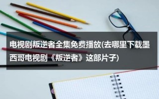 电视剧叛逆者全集免费播放(去哪里下载墨西哥电视剧《叛逆者》这部片子)（叛逆者在线观看39集剧情）