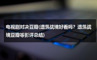 电视剧对决豆瓣(遗落战境好看吗？遗落战境豆瓣等影评总结)（遗落战境 影评英文版）