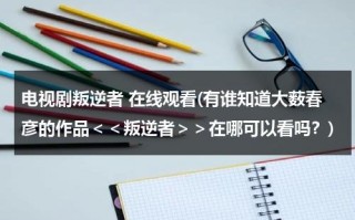 电视剧叛逆者 在线观看(有谁知道大薮春彦的作品＜＜叛逆者＞＞在哪可以看吗？)（叛逆者全集1~42集完整版）