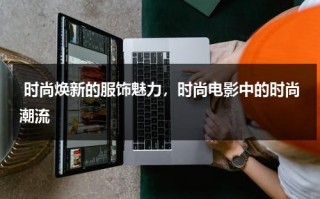 时尚焕新的服饰魅力，时尚电影中的时尚潮流（时尚方面的电影有哪些）