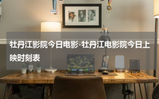 牡丹江影院今日电影-牡丹江电影院今日上映时刻表