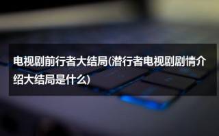 电视剧前行者大结局(潜行者电视剧剧情介绍大结局是什么)（前行者剧情解析）