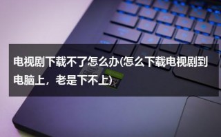 电视剧下载不了怎么办(怎么下载电视剧到电脑上，老是下不上)（下载电视剧下载不下来怎么回事）