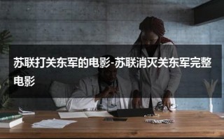 苏联打关东军的电影-苏联消灭关东军完整电影（苏联消灭70万关东军）
