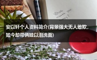 安以轩个人资料简介(背景强大无人敢欺，如今却带俩娃以泪洗面)（安以轩的最新消息）
