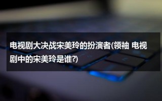 电视剧大决战宋美玲的扮演者(领袖 电视剧中的宋美玲是谁?)（大决战演员表宋美玲）