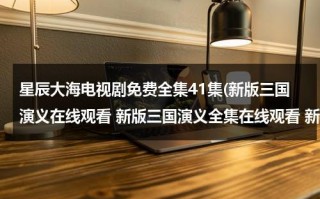 星辰大海电视剧免费全集41集(新版三国演义在线观看 新版三国演义全集在线观看 新版三国演义81集82集全集播放迅雷下载)（电视剧星辰大海全部演员表）