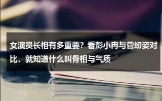 女演员长相有多重要？看彭小冉与菅纫姿对比，就知道什么叫骨相与气质
