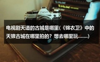 电视剧天道的古城是哪里(《锦衣卫》中的天狼古城在哪里拍的？想去哪里玩.......)（天道里面古城）