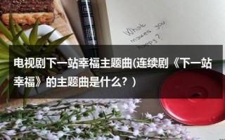 电视剧下一站幸福主题曲(连续剧《下一站幸福》的主题曲是什么？)（下一站幸福的插曲叫什么）