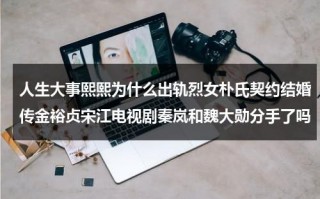 人生大事熙熙为什么出轨烈女朴氏契约结婚传金裕贞宋江电视剧秦岚和魏大勋分手了吗（人生大事制片人李欣然还参加过哪些作品）
