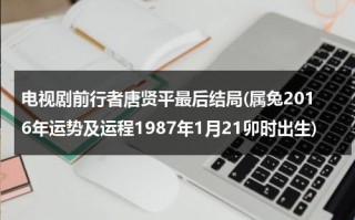电视剧前行者唐贤平最后结局(属兔2016年运势及运程1987年1月21卯时出生)（前行者唐贤平角色介绍）