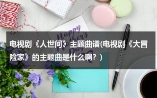 电视剧《人世间》主题曲谱(电视剧《大冒险家》的主题曲是什么啊？)（人世间电影主题曲）