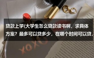 贷款上学(大学生怎么贷款读书啊，求具体方案？最多可以贷多少，在哪个时间可以贷，还有就是可以在几年内还清？)（读大学贷款怎么贷款）