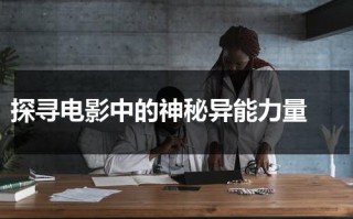 探寻电影中的神秘异能力量（异能电影演员表）
