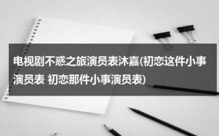 电视剧不惑之旅演员表沐嘉(初恋这件小事演员表 初恋那件小事演员表)（不惑之获怎么解释）
