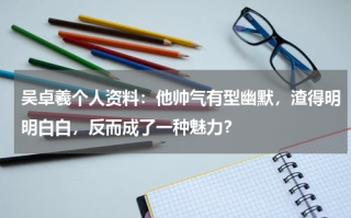 吴卓羲个人资料：他帅气有型幽默，渣得明明白白，反而成了一种魅力？